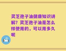 灵芝孢子油健康知识讲解？灵芝孢子油是怎么样使用的，可以用多久呢