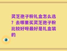 灵芝孢子粉礼盒怎么选？去哪里买灵芝孢子粉比较好呀最好是礼盒装的