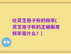 吃灵芝孢子粉的频率(灵芝孢子粉的正确服用频率是什么？)