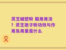 灵芝破壁粉 服用用法？灵芝孢子粉功效与作用及用量是什么