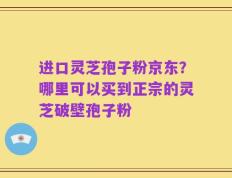 进口灵芝孢子粉京东？哪里可以买到正宗的灵芝破壁孢子粉