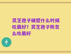灵芝孢子破壁什么时候吃最好？灵芝孢子粉怎么吃最好