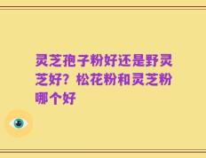 灵芝孢子粉好还是野灵芝好？松花粉和灵芝粉哪个好
