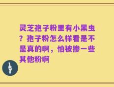 灵芝孢子粉里有小黑虫？孢子粉怎么样看是不是真的啊，怕被掺一些其他粉啊