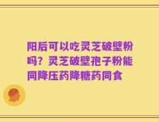 阳后可以吃灵芝破壁粉吗？灵芝破壁孢子粉能同降压药降糖药同食