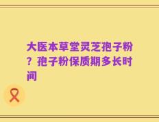大医本草堂灵芝孢子粉？孢子粉保质期多长时间