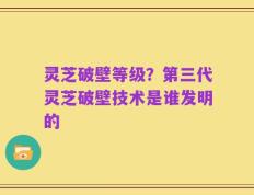 灵芝破壁等级？第三代灵芝破壁技术是谁发明的