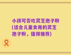 小孩可否吃灵芝孢子粉(适合儿童食用的灵芝孢子粉，值得推荐)