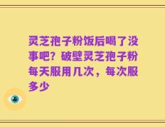 灵芝孢子粉饭后喝了没事吧？破壁灵芝孢子粉每天服用几次，每次服多少