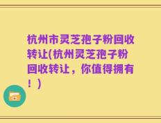 杭州市灵芝孢子粉回收转让(杭州灵芝孢子粉回收转让，你值得拥有！)
