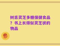 树舌灵芝多糖保健食品？书上长得似灵芝状的物品