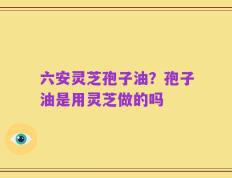 六安灵芝孢子油？孢子油是用灵芝做的吗