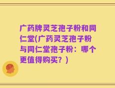 广药牌灵芝孢子粉和同仁堂(广药灵芝孢子粉与同仁堂孢子粉：哪个更值得购买？)
