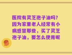 医院有灵芝孢子油吗？因为家里老人经常有小病感冒那些，买了灵芝孢子油，要怎么使用呢