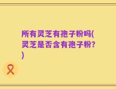 所有灵芝有孢子粉吗(灵芝是否含有孢子粉？)