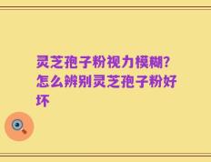 灵芝孢子粉视力模糊？怎么辨别灵芝孢子粉好坏