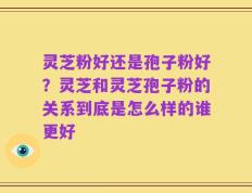 灵芝粉好还是孢子粉好？灵芝和灵芝孢子粉的关系到底是怎么样的谁更好