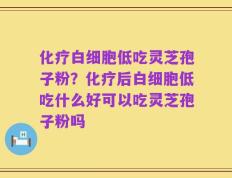 化疗白细胞低吃灵芝孢子粉？化疗后白细胞低吃什么好可以吃灵芝孢子粉吗