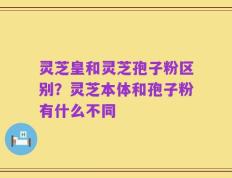 灵芝皇和灵芝孢子粉区别？灵芝本体和孢子粉有什么不同
