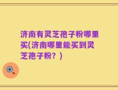 济南有灵芝孢子粉哪里买(济南哪里能买到灵芝孢子粉？)