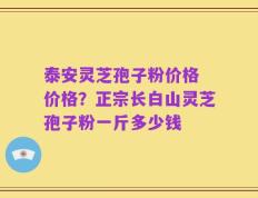 泰安灵芝孢子粉价格 价格？正宗长白山灵芝孢子粉一斤多少钱