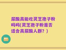 尿酸高能吃灵芝孢子粉吗吗(灵芝孢子粉是否适合高尿酸人群？)