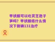 甲状腺可以吃灵芝孢子笋吗？甲状腺癌什么情况下做碘131治疗