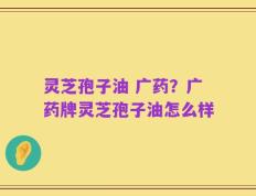 灵芝孢子油 广药？广药牌灵芝孢子油怎么样
