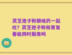 灵芝孢子粉跟啥药一起吃？灵芝孢子粉和胃复春能同时服用吗