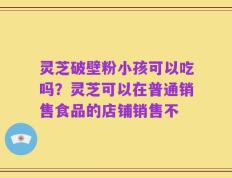 灵芝破壁粉小孩可以吃吗？灵芝可以在普通销售食品的店铺销售不