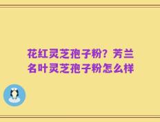 花红灵芝孢子粉？芳兰名叶灵芝孢子粉怎么样