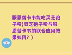 服恩替卡韦能吃灵芝孢子粉(灵芝孢子粉与服恩替卡韦的联合应用效果如何？)