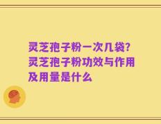 灵芝孢子粉一次几袋？灵芝孢子粉功效与作用及用量是什么