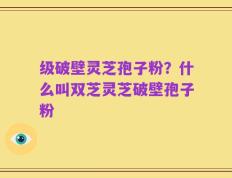 级破壁灵芝孢子粉？什么叫双芝灵芝破壁孢子粉