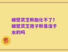 破壁灵芝粉融化不了？破壁灵芝孢子粉是溶于水的吗
