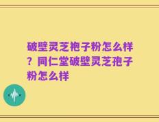 破壁灵芝袍子粉怎么样？同仁堂破壁灵芝孢子粉怎么样