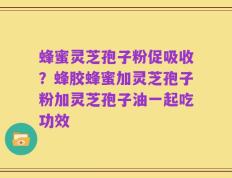 蜂蜜灵芝孢子粉促吸收？蜂胶蜂蜜加灵芝孢子粉加灵芝孢子油一起吃功效