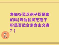 寿仙谷灵芝孢子粉是素的吗(寿仙谷灵芝孢子粉是否适合素食主义者？)