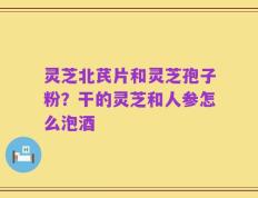 灵芝北芪片和灵芝孢子粉？干的灵芝和人参怎么泡酒