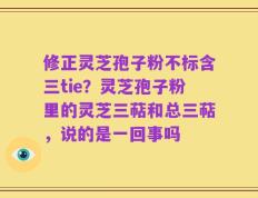 修正灵芝孢子粉不标含三tie？灵芝孢子粉里的灵芝三萜和总三萜，说的是一回事吗