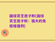 国琼灵芝孢子粉(国琼灵芝孢子粉：强大的免疫增强剂)