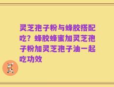 灵芝孢子粉与蜂胶搭配吃？蜂胶蜂蜜加灵芝孢子粉加灵芝孢子油一起吃功效