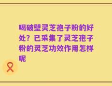 喝破壁灵芝孢子粉的好处？已采集了灵芝孢子粉的灵芝功效作用怎样呢