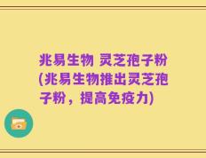 兆易生物 灵芝孢子粉(兆易生物推出灵芝孢子粉，提高免疫力)