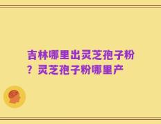 吉林哪里出灵芝孢子粉？灵芝孢子粉哪里产