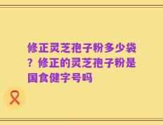 修正灵芝孢子粉多少袋？修正的灵芝孢子粉是国食健字号吗