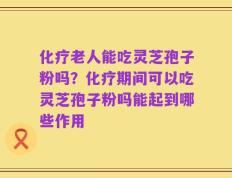 化疗老人能吃灵芝孢子粉吗？化疗期间可以吃灵芝孢子粉吗能起到哪些作用