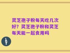 灵芝孢子粉每天吃几次好？灵芝孢子粉和灵芝每天能一起食用吗