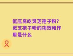 低压高吃灵芝孢子粉？灵芝孢子粉的功效和作用是什么