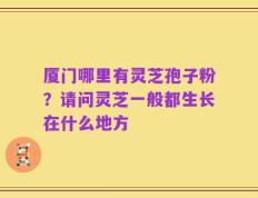 厦门哪里有灵芝孢子粉？请问灵芝一般都生长在什么地方